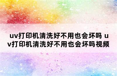 uv打印机清洗好不用也会坏吗 uv打印机清洗好不用也会坏吗视频